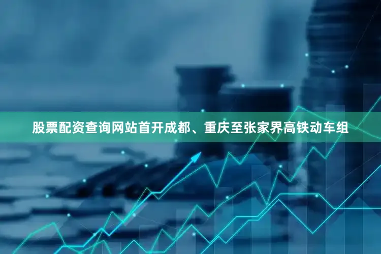 股票配资查询网站首开成都、重庆至张家界高铁动车组