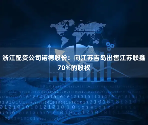 浙江配资公司诺德股份：向江苏吉岛出售江苏联鑫70%的股权