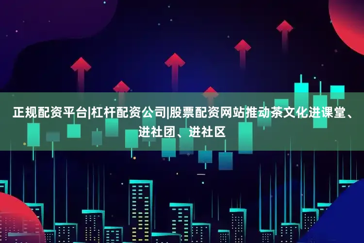 正规配资平台|杠杆配资公司|股票配资网站推动茶文化进课堂、进社团、进社区