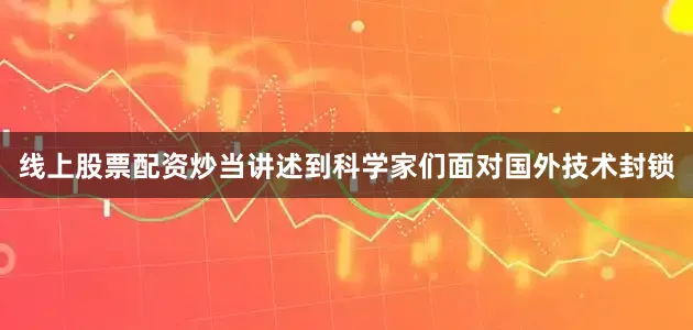 线上股票配资炒当讲述到科学家们面对国外技术封锁