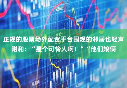 正规的股票场外配资平台围观的邻居也轻声附和：“是个可怜人啊！”“他们娘俩