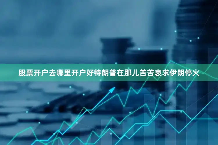 股票开户去哪里开户好特朗普在那儿苦苦哀求伊朗停火