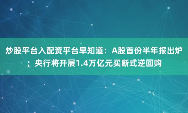 炒股平台入配资平台早知道：A股首份半年报出炉；央行将开展1.4万亿元买断式逆回购