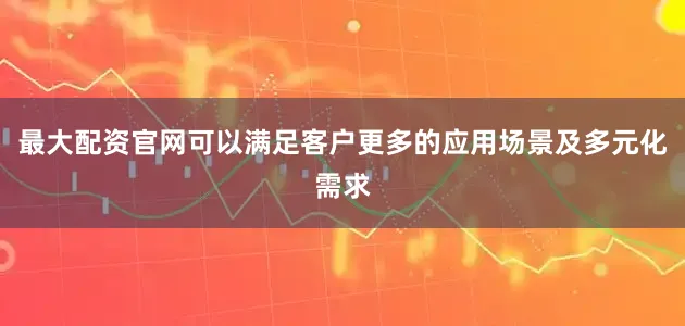 最大配资官网可以满足客户更多的应用场景及多元化需求