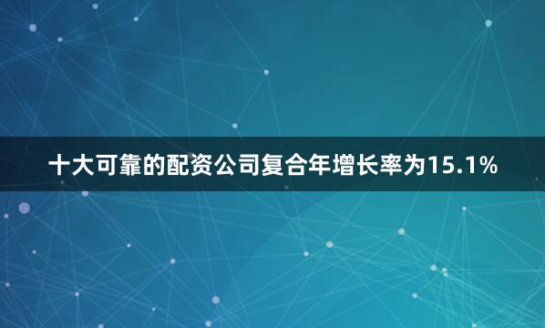 十大可靠的配资公司复合年增长率为15.1%