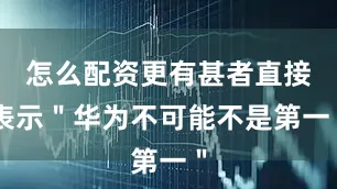 怎么配资更有甚者直接表示＂华为不可能不是第一＂