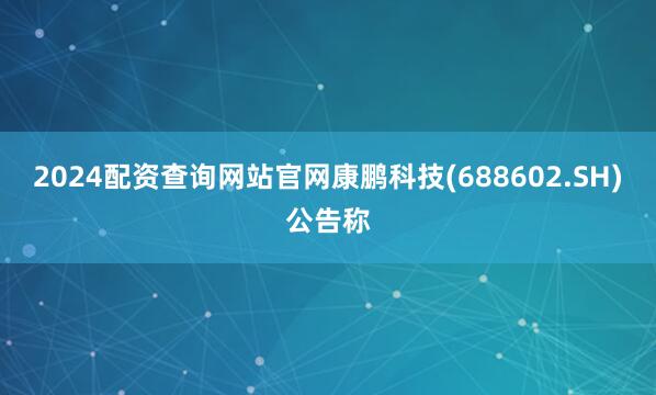 2024配资查询网站官网康鹏科技(688602.SH)公告称