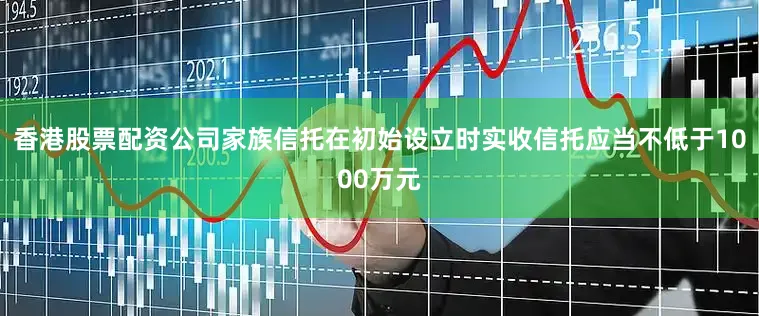 香港股票配资公司家族信托在初始设立时实收信托应当不低于1000万元
