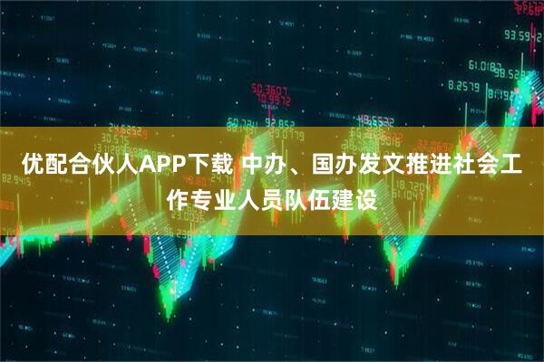 优配合伙人APP下载 中办、国办发文推进社会工作专业人员队伍建设