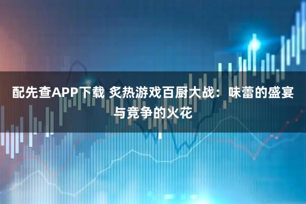 配先查APP下载 炙热游戏百厨大战：味蕾的盛宴与竞争的火花