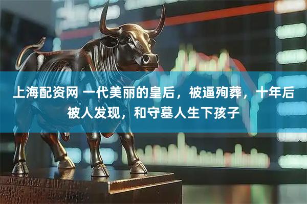 上海配资网 一代美丽的皇后，被逼殉葬，十年后被人发现，和守墓人生下孩子