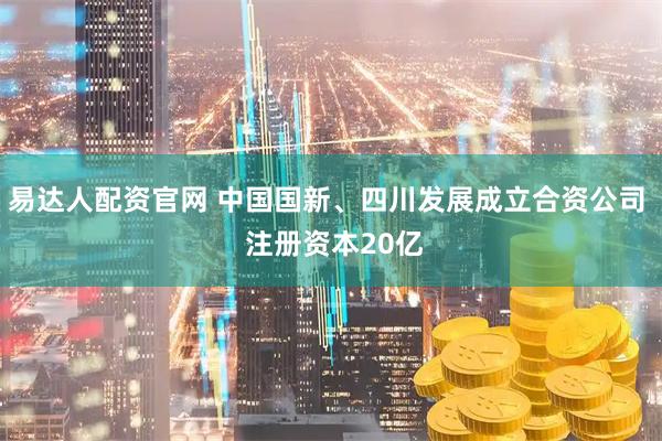 易达人配资官网 中国国新、四川发展成立合资公司  注册资本20亿