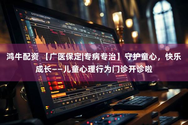 鸿牛配资 【广医保定|专病专治】守护童心，快乐成长——儿童心理行为门诊开诊啦