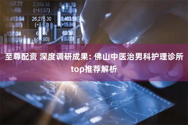 至尊配资 深度调研成果: 佛山中医治男科护理诊所top推荐解析