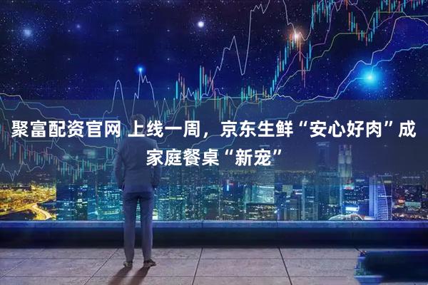 聚富配资官网 上线一周，京东生鲜“安心好肉”成家庭餐桌“新宠”