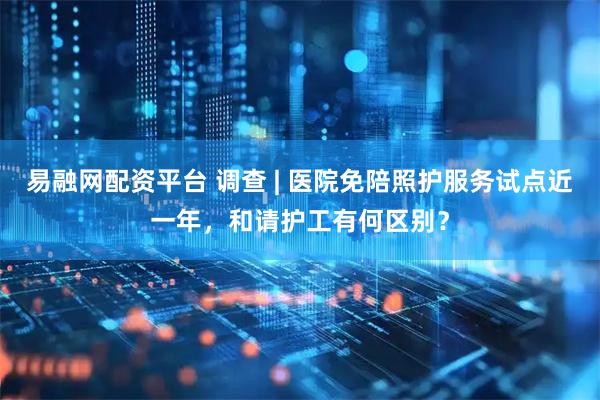 易融网配资平台 调查 | 医院免陪照护服务试点近一年，和请护工有何区别？