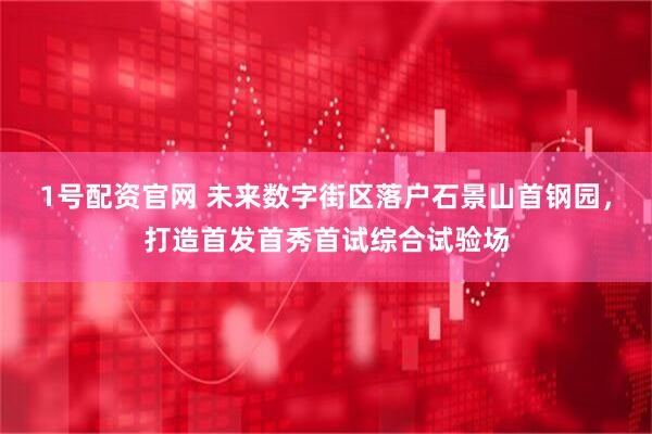1号配资官网 未来数字街区落户石景山首钢园，打造首发首秀首试综合试验场