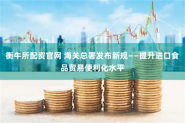 衡牛所配资官网 海关总署发布新规——提升进口食品贸易便利化水平