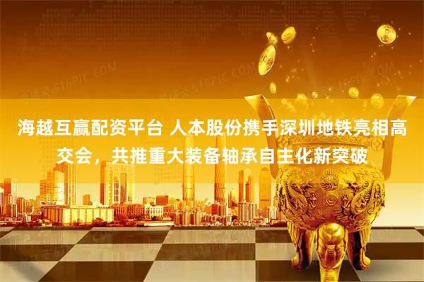 海越互赢配资平台 人本股份携手深圳地铁亮相高交会，共推重大装备轴承自主化新突破