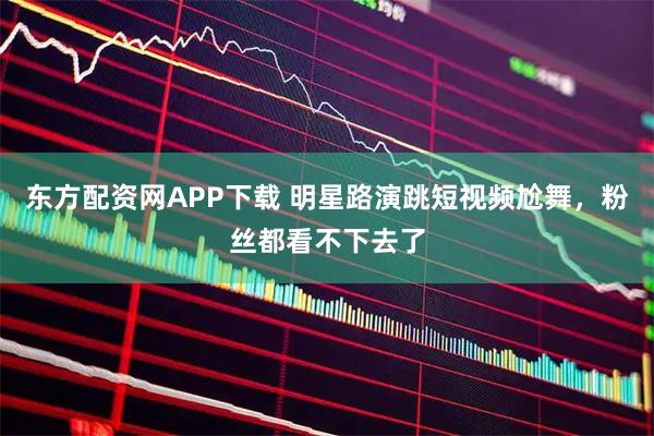 东方配资网APP下载 明星路演跳短视频尬舞，粉丝都看不下去了