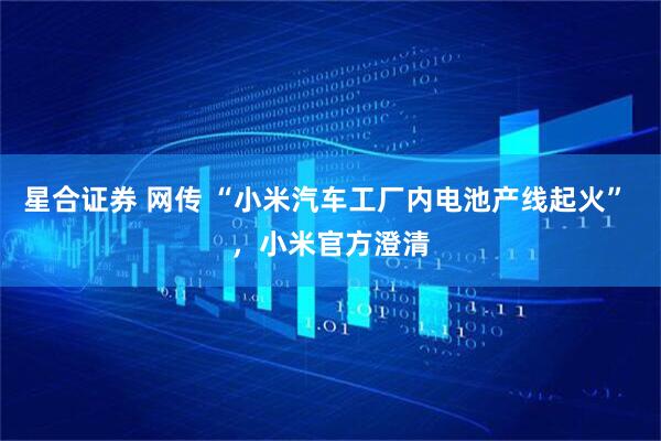 星合证券 网传 “小米汽车工厂内电池产线起火” ，小米官方澄清