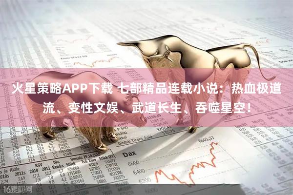 火星策略APP下载 七部精品连载小说：热血极道流、变性文娱、武道长生、吞噬星空！