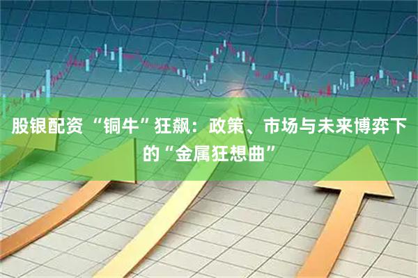 股银配资 “铜牛”狂飙：政策、市场与未来博弈下的“金属狂想曲”