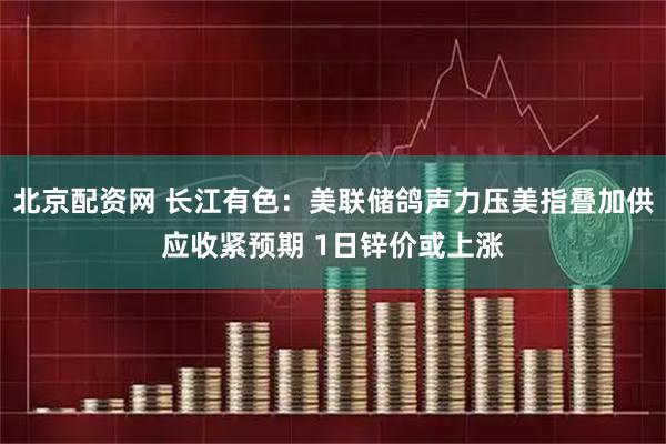 北京配资网 长江有色：美联储鸽声力压美指叠加供应收紧预期 1日锌价或上涨