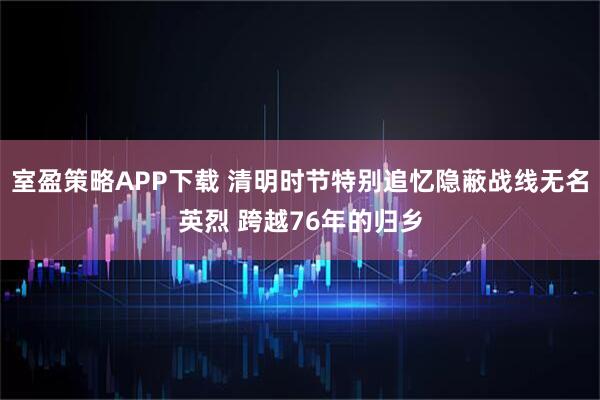 室盈策略APP下载 清明时节特别追忆隐蔽战线无名英烈 跨越76年的归乡