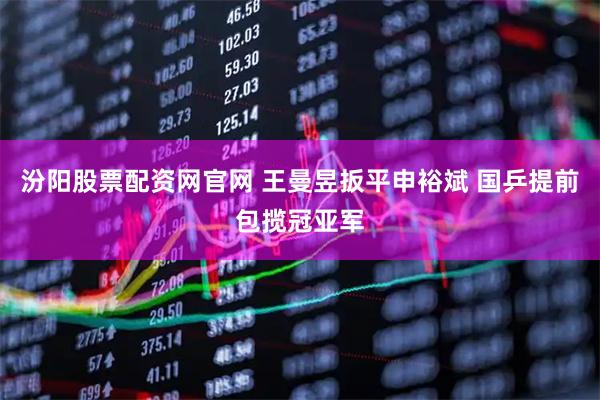 汾阳股票配资网官网 王曼昱扳平申裕斌 国乒提前包揽冠亚军