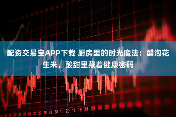 配资交易宝APP下载 厨房里的时光魔法：醋泡花生米，酸甜里藏着健康密码