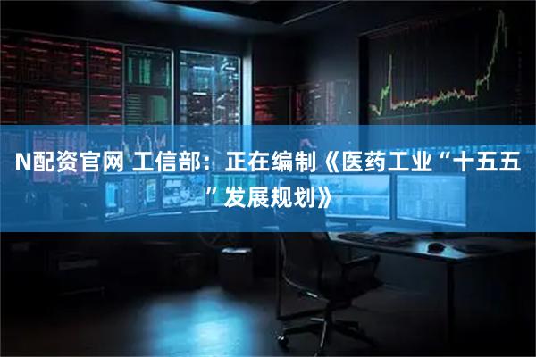 N配资官网 工信部：正在编制《医药工业“十五五”发展规划》