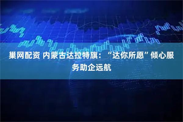 巢网配资 内蒙古达拉特旗：“达你所愿”倾心服务助企远航