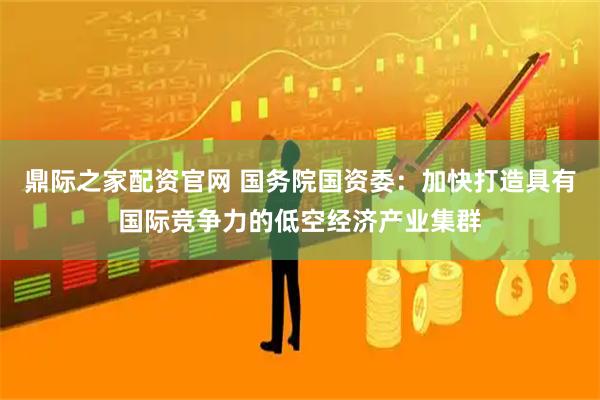 鼎际之家配资官网 国务院国资委：加快打造具有国际竞争力的低空经济产业集群
