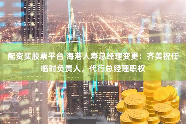 配资买股票平台 海港人寿总经理变更：齐美祝任临时负责人，代行总经理职权