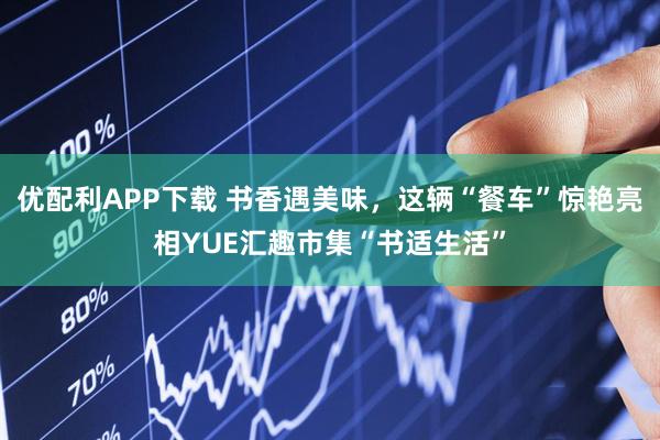 优配利APP下载 书香遇美味，这辆“餐车”惊艳亮相YUE汇趣市集“书适生活”