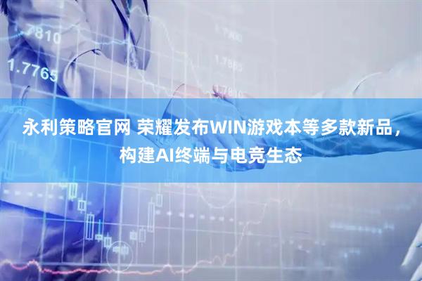 永利策略官网 荣耀发布WIN游戏本等多款新品，构建AI终端与电竞生态