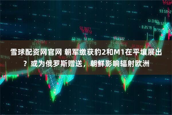 雪球配资网官网 朝军缴获豹2和M1在平壤展出？或为俄罗斯赠送，朝鲜影响辐射欧洲