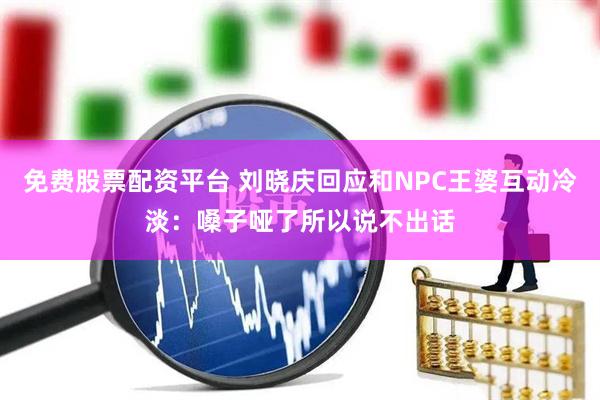 免费股票配资平台 刘晓庆回应和NPC王婆互动冷淡：嗓子哑了所以说不出话
