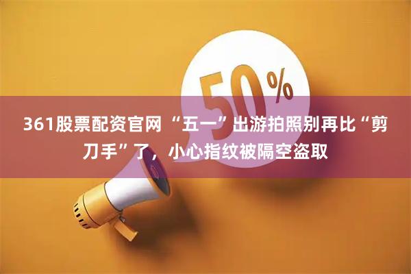 361股票配资官网 “五一”出游拍照别再比“剪刀手”了，小心指纹被隔空盗取