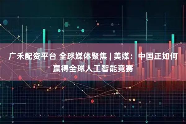 广禾配资平台 全球媒体聚焦 | 美媒：中国正如何赢得全球人工智能竞赛