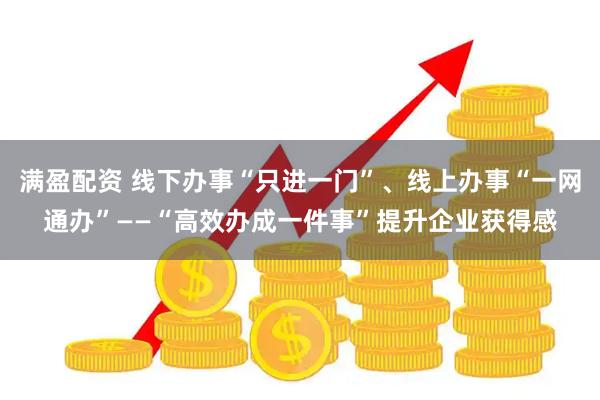 满盈配资 线下办事“只进一门”、线上办事“一网通办”——“高效办成一件事”提升企业获得感