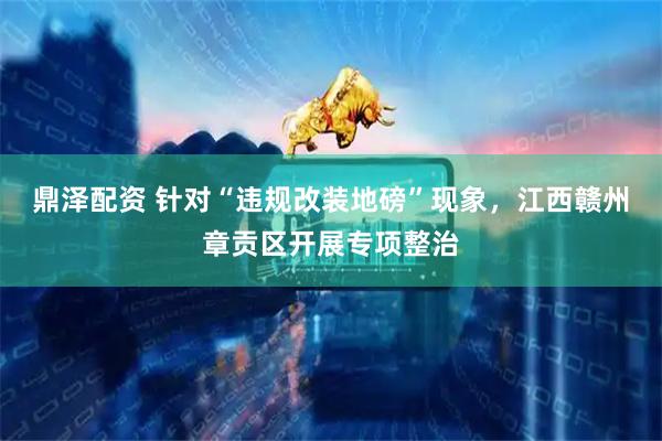 鼎泽配资 针对“违规改装地磅”现象，江西赣州章贡区开展专项整治