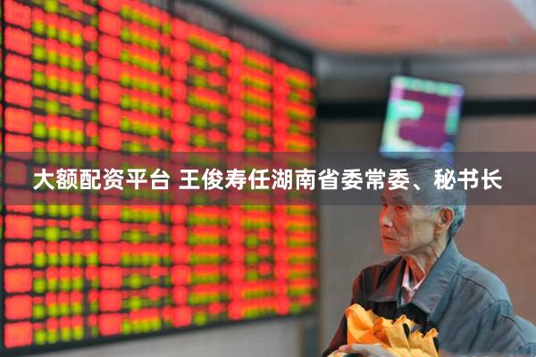 大额配资平台 王俊寿任湖南省委常委、秘书长