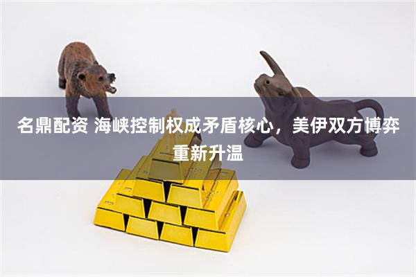 名鼎配资 海峡控制权成矛盾核心，美伊双方博弈重新升温