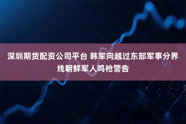 深圳期货配资公司平台 韩军向越过东部军事分界线朝鲜军人鸣枪警告